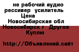 не рабочий аудио рессивер (усилитель)  › Цена ­ 3 000 - Новосибирская обл., Новосибирск г. Другое » Куплю   